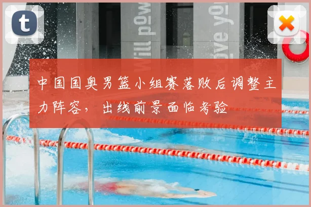 中国国奥男篮小组赛落败后调整主力阵容，出线前景面临考验