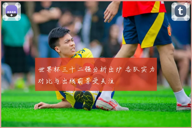 世界杯三十二强分析出炉 各队实力对比与出线前景受关注