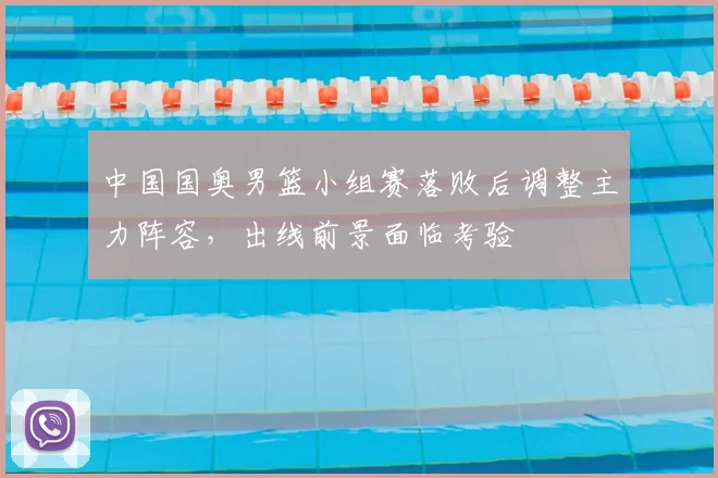 中国国奥男篮小组赛落败后调整主力阵容，出线前景面临考验
