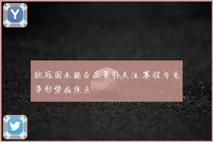 欧冠国米能否卫冕引关注 赛程与竞争形势成焦点