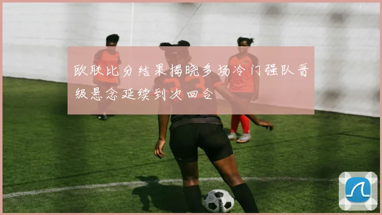 欧联比分结果揭晓多场冷门强队晋级悬念延续到次回合