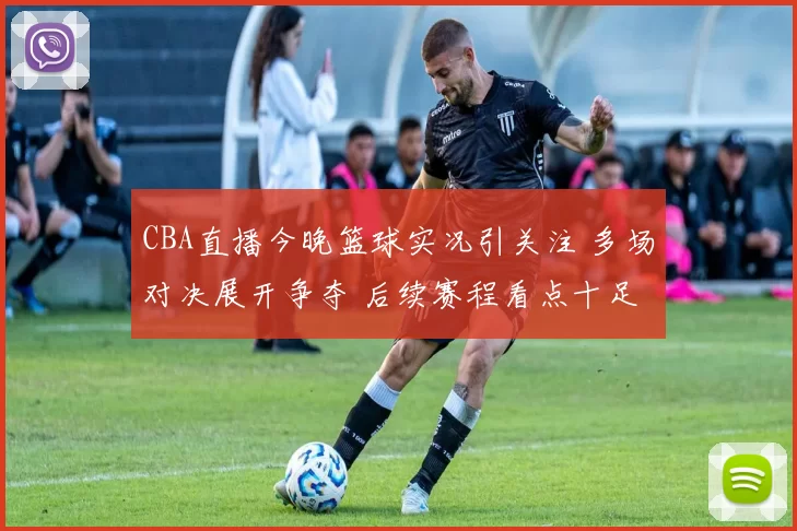 CBA直播今晚篮球实况引关注 多场对决展开争夺 后续赛程看点十足
