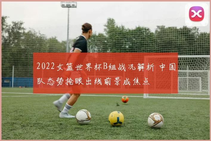 2022女篮世界杯B组战况解析 中国队态势抢眼出线前景成焦点