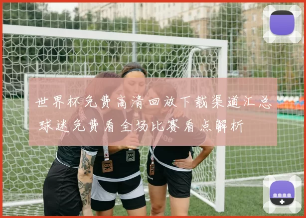 世界杯免费高清回放下载渠道汇总 球迷免费看全场比赛看点解析