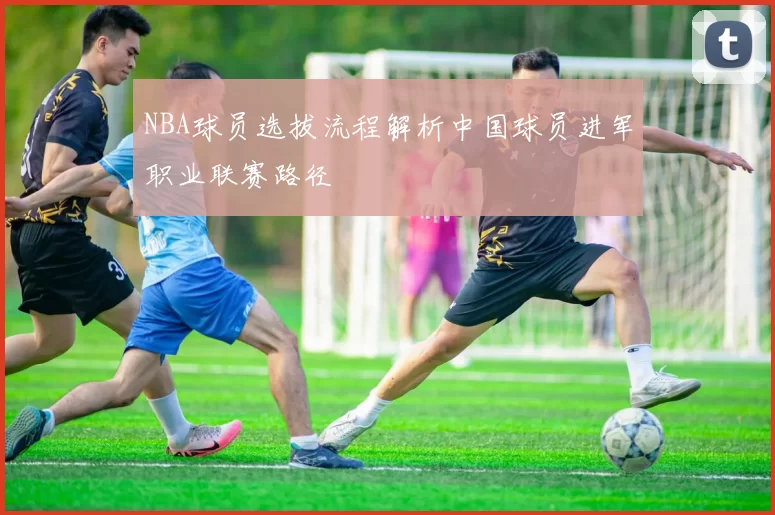 NBA球员选拔流程解析中国球员进军职业联赛路径