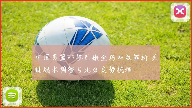中国男篮vs黎巴嫩全场回放解析 关键战术调整与比分走势梳理