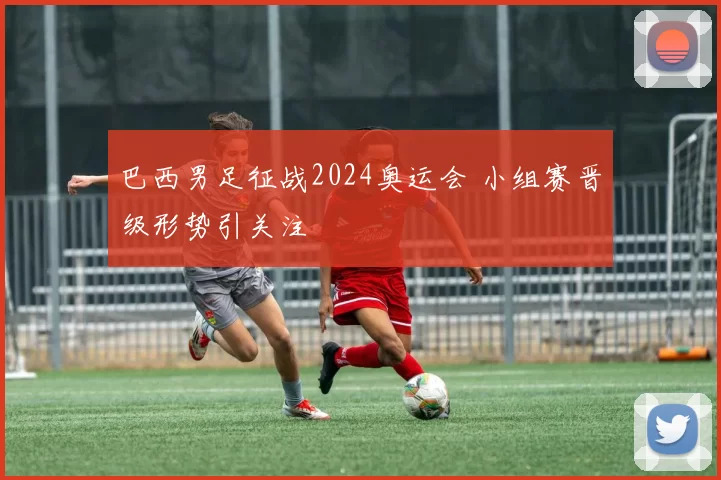 巴西男足征战2024奥运会 小组赛晋级形势引关注