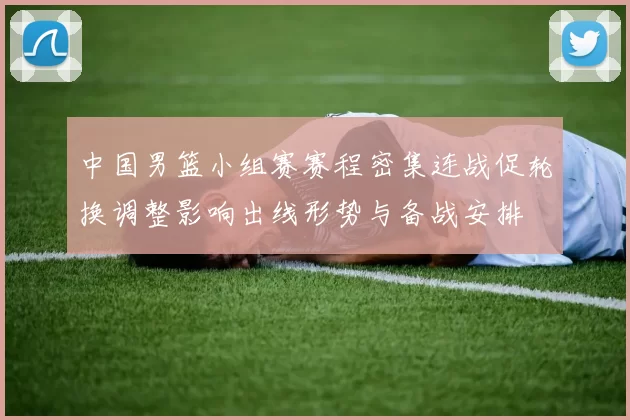 中国男篮小组赛赛程密集连战促轮换调整影响出线形势与备战安排