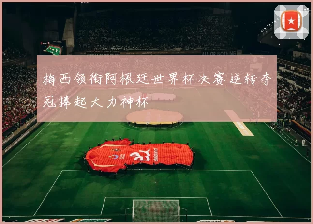 梅西领衔阿根廷世界杯决赛逆转夺冠捧起大力神杯