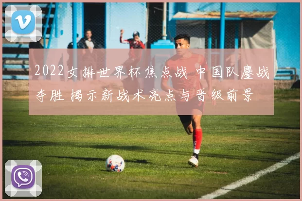 2022女排世界杯焦点战 中国队鏖战夺胜 揭示新战术亮点与晋级前景