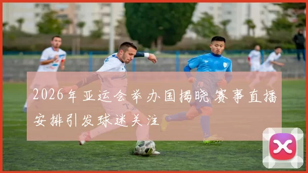 2026年亚运会举办国揭晓 赛事直播安排引发球迷关注