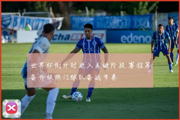 世界杯倒计时进入关键阶段 赛程筹备升级热门球队备战节奏