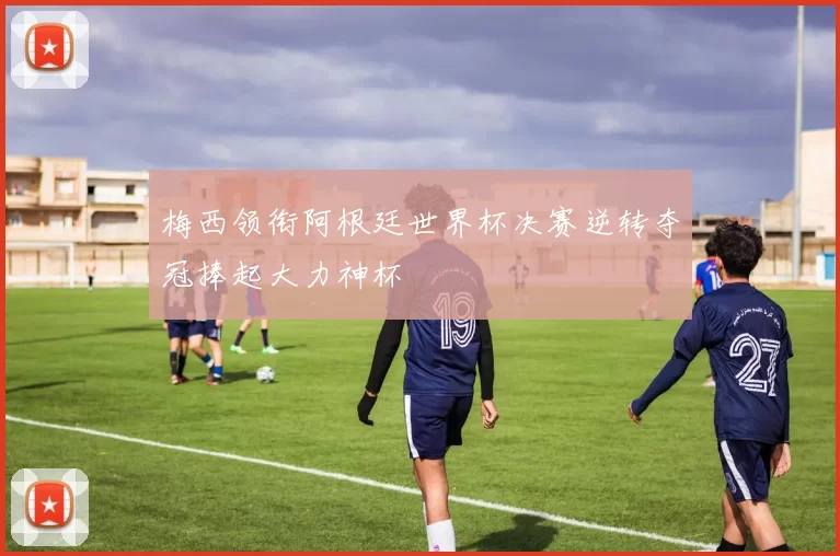 梅西领衔阿根廷世界杯决赛逆转夺冠捧起大力神杯