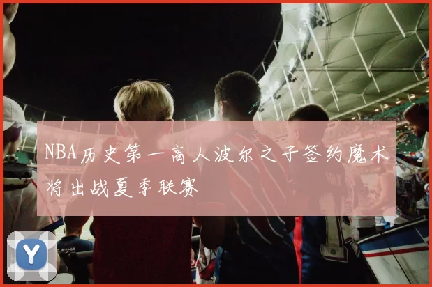 NBA历史第一高人波尔之子签约魔术将出战夏季联赛
