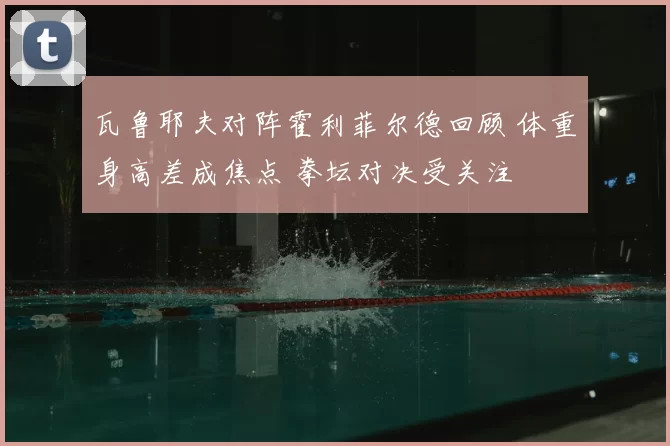 瓦鲁耶夫对阵霍利菲尔德回顾 体重身高差成焦点 拳坛对决受关注