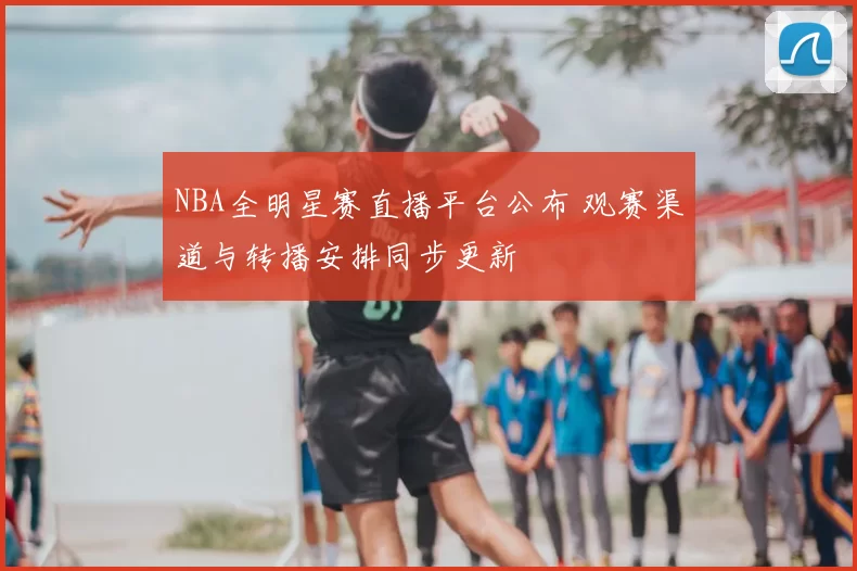 NBA全明星赛直播平台公布 观赛渠道与转播安排同步更新