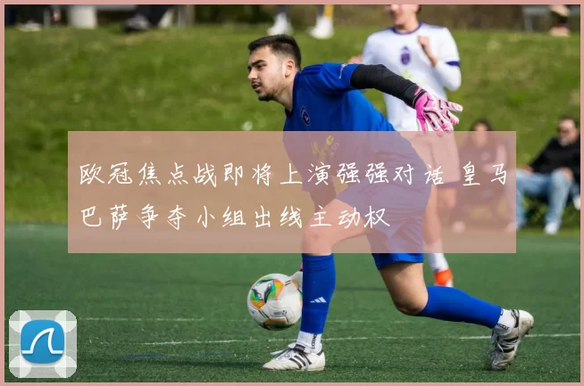 欧冠焦点战即将上演强强对话 皇马巴萨争夺小组出线主动权