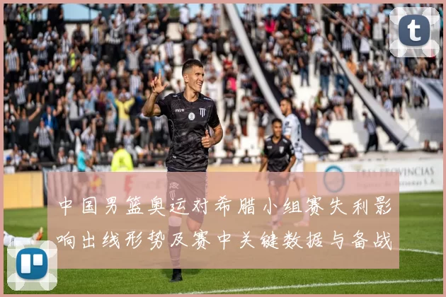 中国男篮奥运对希腊小组赛失利影响出线形势及赛中关键数据与备战看点