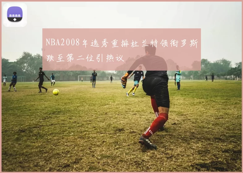 NBA2008年选秀重排杜兰特领衔罗斯跌至第二位引热议