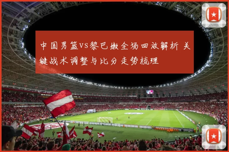中国男篮vs黎巴嫩全场回放解析 关键战术调整与比分走势梳理