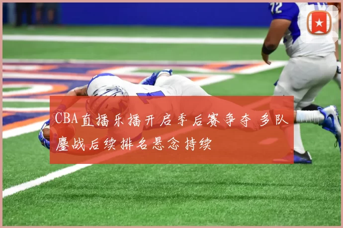 CBA直播乐播开启季后赛争夺 多队鏖战后续排名悬念持续