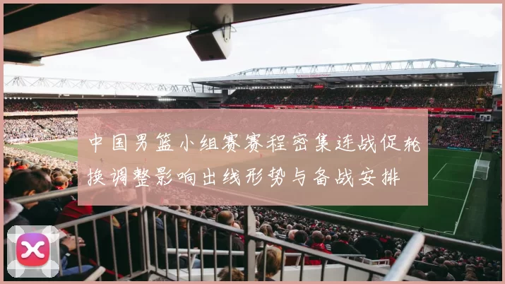 中国男篮小组赛赛程密集连战促轮换调整影响出线形势与备战安排