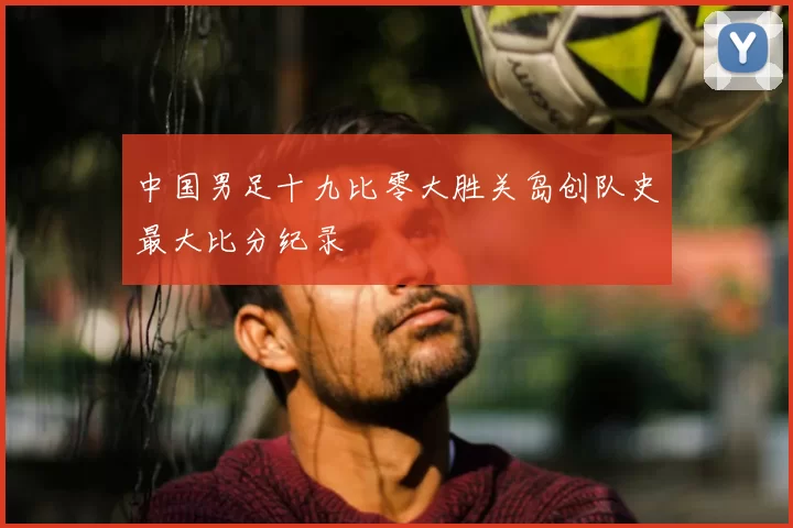 中国男足十九比零大胜关岛创队史最大比分纪录