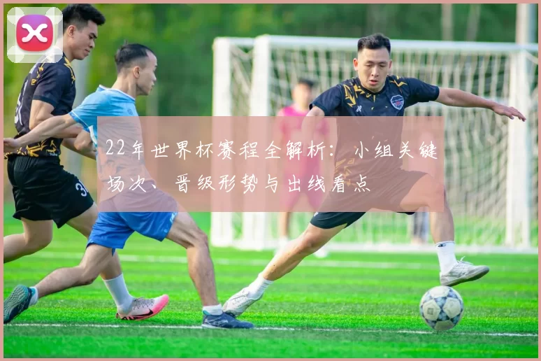 22年世界杯赛程全解析：小组关键场次、晋级形势与出线看点