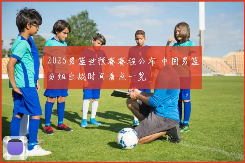 2026男篮世预赛赛程公布 中国男篮分组出战时间看点一览
