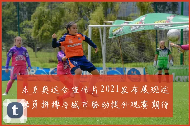 东京奥运会宣传片2021发布展现运动员拼搏与城市脉动提升观赛期待