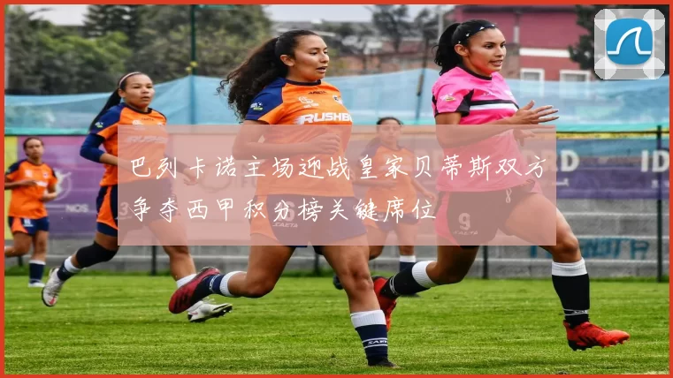 巴列卡诺主场迎战皇家贝蒂斯双方争夺西甲积分榜关键席位