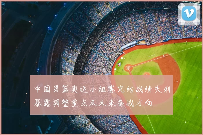 中国男篮奥运小组赛完结战绩失利暴露调整重点及未来备战方向
