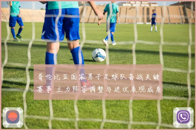 哥伦比亚国家男子足球队备战关键赛事 主力阵容调整与进攻表现成看点