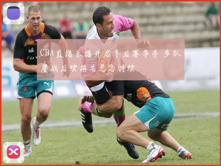 CBA直播乐播开启季后赛争夺 多队鏖战后续排名悬念持续