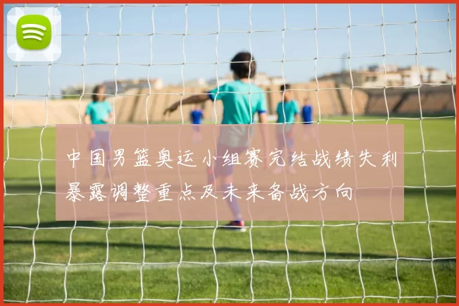 中国男篮奥运小组赛完结战绩失利暴露调整重点及未来备战方向