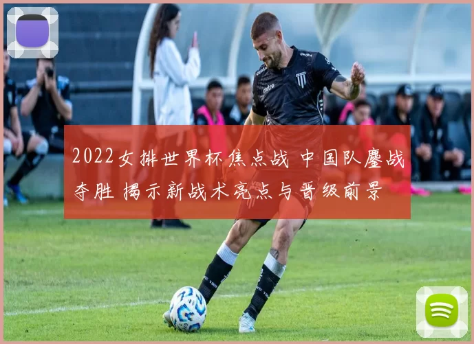 2022女排世界杯焦点战 中国队鏖战夺胜 揭示新战术亮点与晋级前景