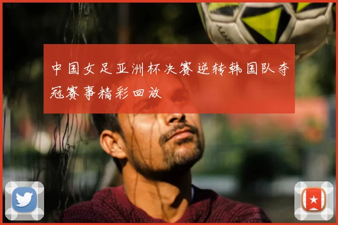 中国女足亚洲杯决赛逆转韩国队夺冠赛事精彩回放