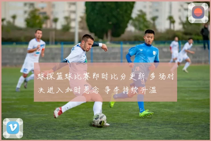 球探篮球比赛即时比分更新 多场对决进入加时悬念 争夺持续升温