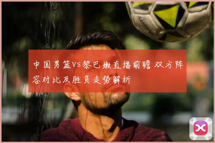 中国男篮vs黎巴嫩直播前瞻 双方阵容对比及胜负走势解析