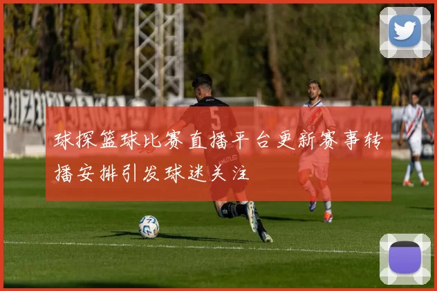 球探篮球比赛直播平台更新赛事转播安排引发球迷关注