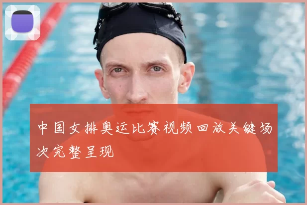 中国女排奥运比赛视频回放关键场次完整呈现