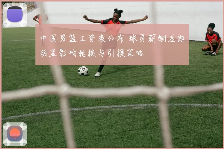 中国男篮工资表公布 球员薪酬差距明显影响轮换与引援策略