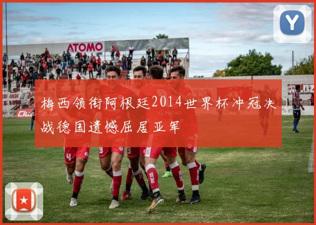 梅西领衔阿根廷2014世界杯冲冠决战德国遗憾屈居亚军