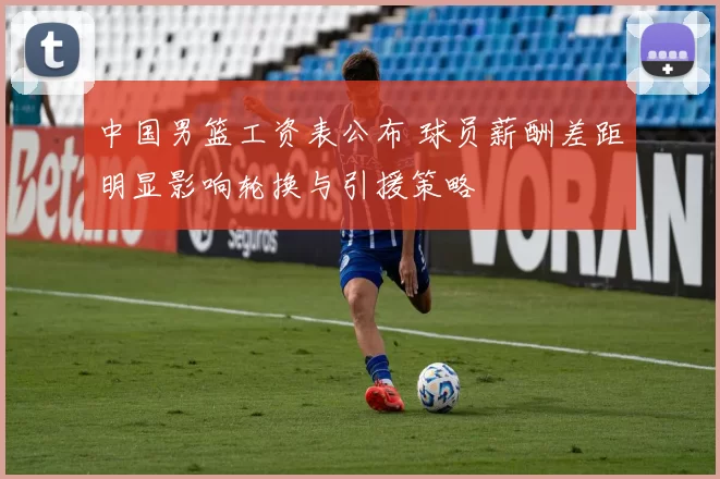 中国男篮工资表公布 球员薪酬差距明显影响轮换与引援策略