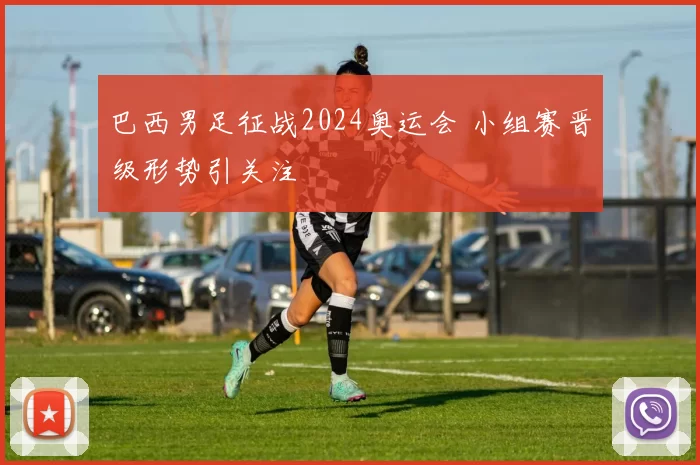 巴西男足征战2024奥运会 小组赛晋级形势引关注