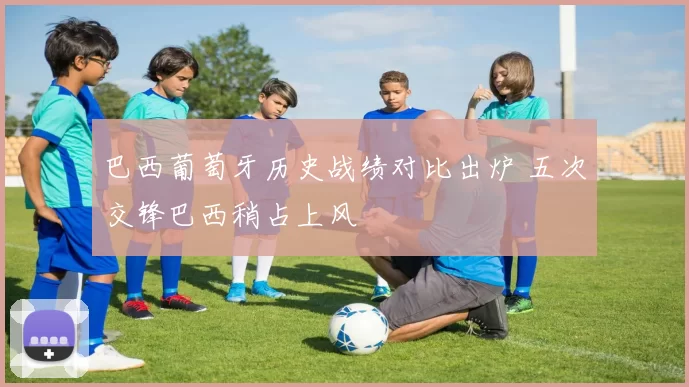 巴西葡萄牙历史战绩对比出炉 五次交锋巴西稍占上风