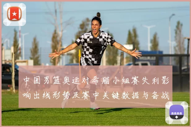 中国男篮奥运对希腊小组赛失利影响出线形势及赛中关键数据与备战看点
