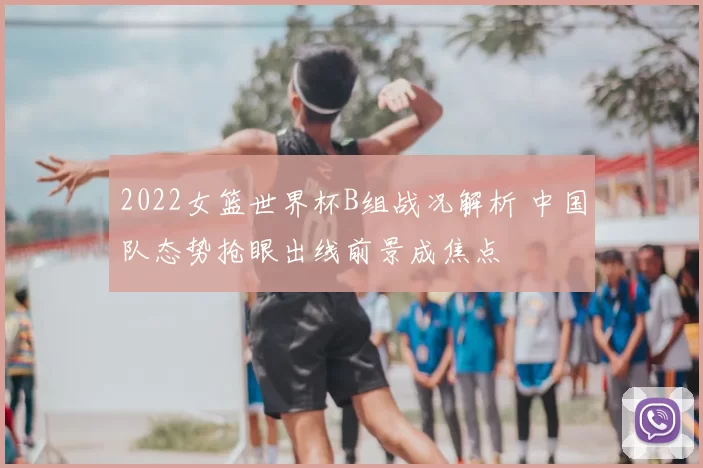 2022女篮世界杯B组战况解析 中国队态势抢眼出线前景成焦点