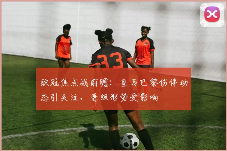 欧冠焦点战前瞻：皇马巴黎伤停动态引关注，晋级形势受影响