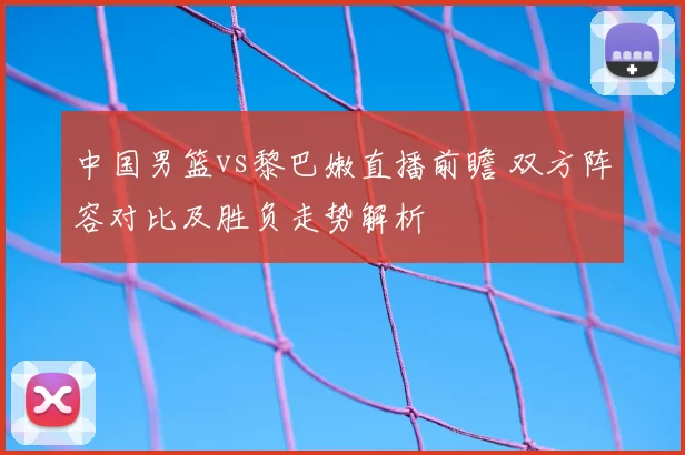 中国男篮vs黎巴嫩直播前瞻 双方阵容对比及胜负走势解析